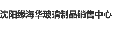 爱骚逼网站沈阳缘海华玻璃制品销售中心